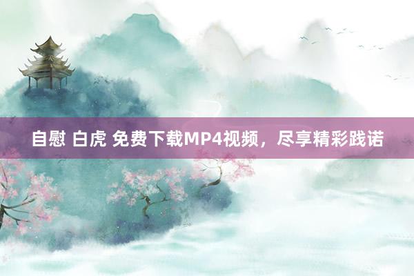 自慰 白虎 免费下载MP4视频，尽享精彩践诺