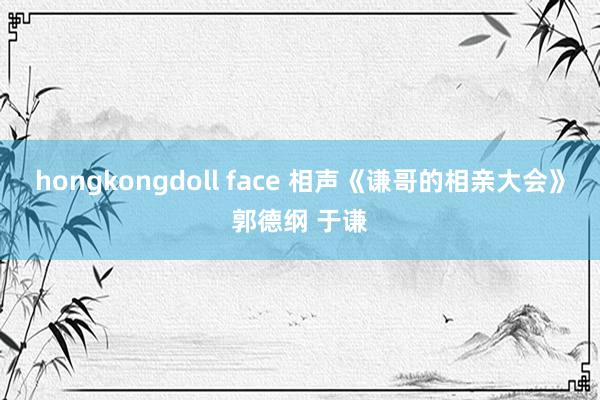 hongkongdoll face 相声《谦哥的相亲大会》郭德纲 于谦