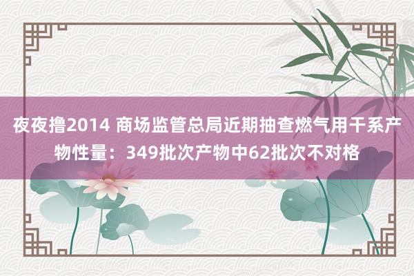 夜夜撸2014 商场监管总局近期抽查燃气用干系产物性量：349批次产物中62批次不对格