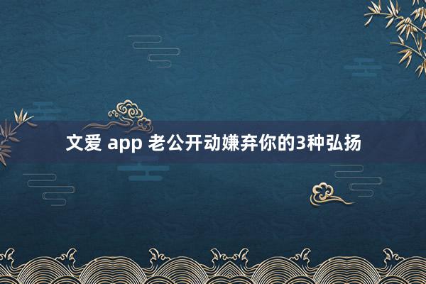 文爱 app 老公开动嫌弃你的3种弘扬