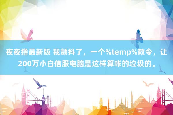 夜夜撸最新版 我颤抖了，一个%temp%敕令，让200万小白信服电脑是这样算帐的垃圾的。