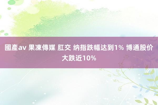 國產av 果凍傳媒 肛交 纳指跌幅达到1% 博通股价大跌近10%