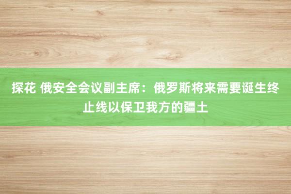 探花 俄安全会议副主席：俄罗斯将来需要诞生终止线以保卫我方的疆土