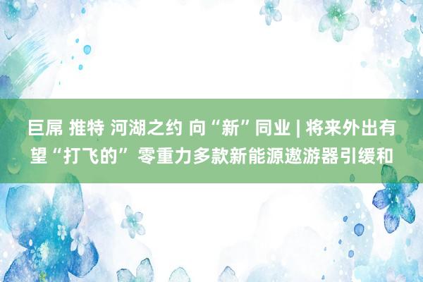 巨屌 推特 河湖之约 向“新”同业 | 将来外出有望“打飞的” 零重力多款新能源遨游器引缓和