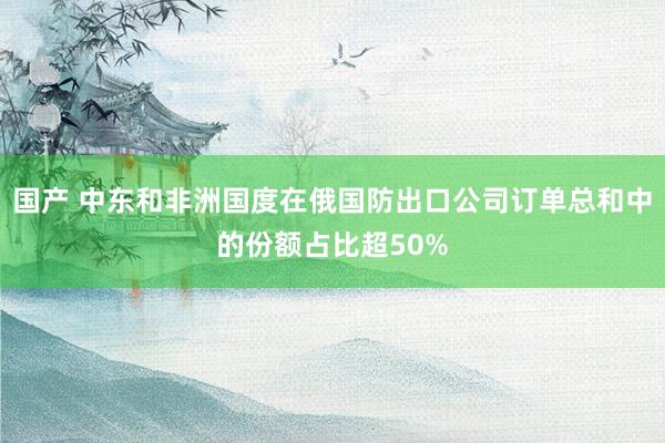 国产 中东和非洲国度在俄国防出口公司订单总和中的份额占比超50%