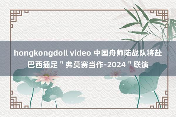 hongkongdoll video 中国舟师陆战队将赴巴西插足＂弗莫赛当作-2024＂联演