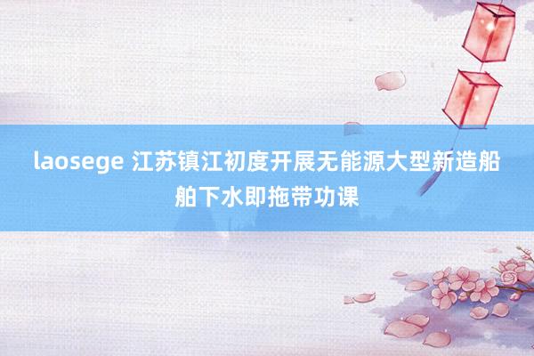 laosege 江苏镇江初度开展无能源大型新造船舶下水即拖带功课