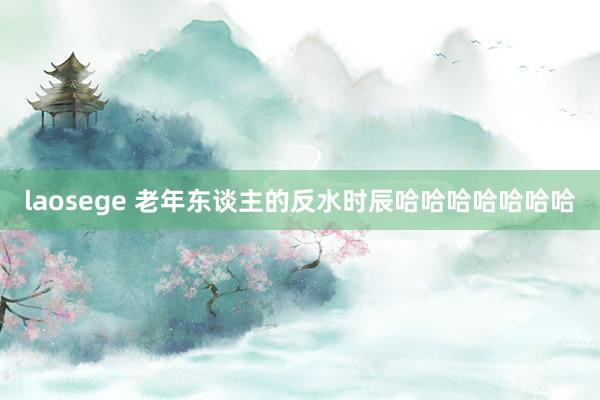 laosege 老年东谈主的反水时辰哈哈哈哈哈哈哈