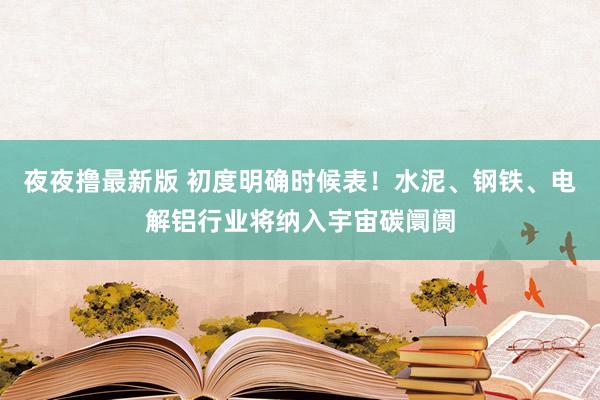 夜夜撸最新版 初度明确时候表！水泥、钢铁、电解铝行业将纳入宇宙碳阛阓