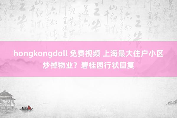 hongkongdoll 免费视频 上海最大住户小区炒掉物业？碧桂园行状回复