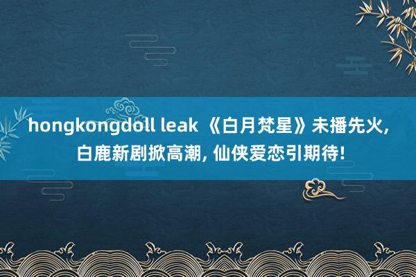 hongkongdoll leak 《白月梵星》未播先火， 白鹿新剧掀高潮， 仙侠爱恋引期待!