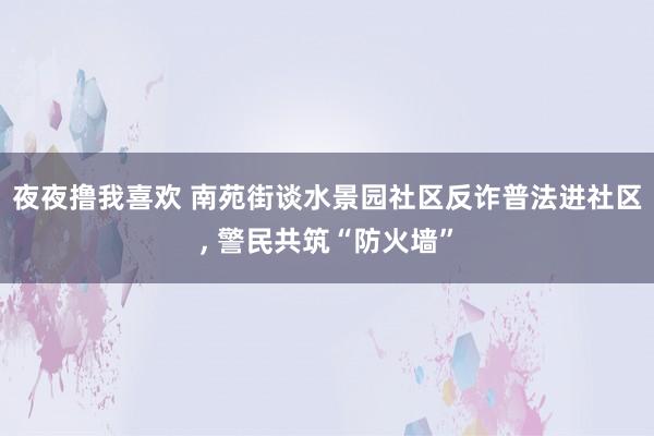 夜夜撸我喜欢 南苑街谈水景园社区反诈普法进社区， 警民共筑“防火墙”