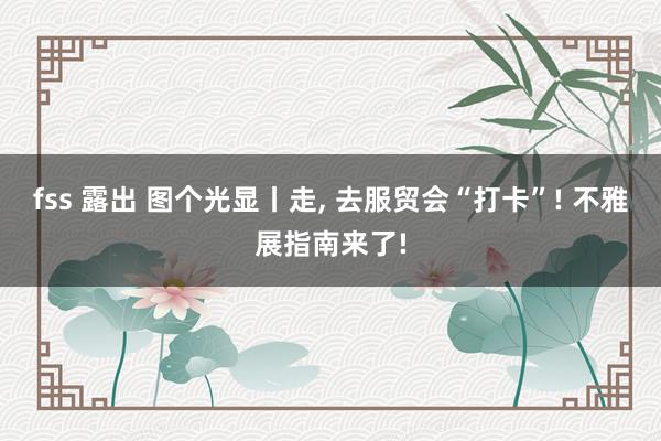 fss 露出 图个光显丨走， 去服贸会“打卡”! 不雅展指南来了!