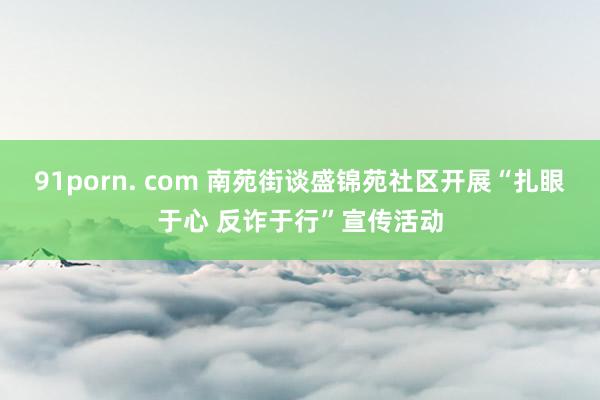 91porn. com 南苑街谈盛锦苑社区开展“扎眼于心 反诈于行”宣传活动