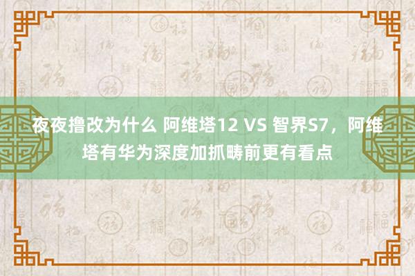 夜夜撸改为什么 阿维塔12 VS 智界S7，阿维塔有华为深度加抓畴前更有看点