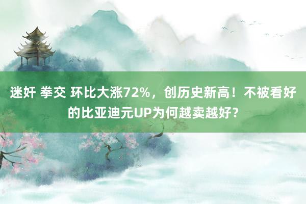 迷奸 拳交 环比大涨72%，创历史新高！不被看好的比亚迪元UP为何越卖越好？