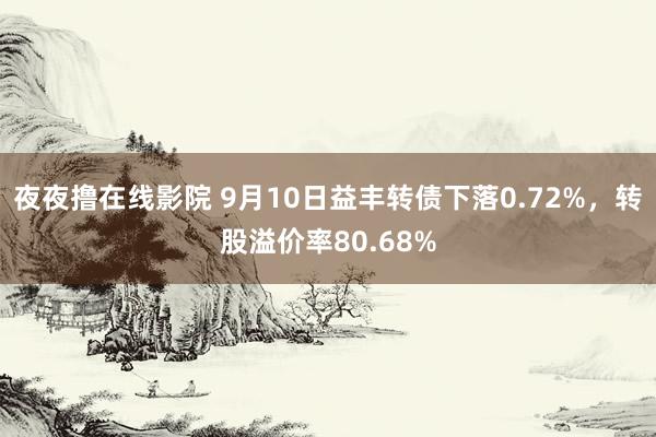 夜夜撸在线影院 9月10日益丰转债下落0.72%，转股溢价率80.68%