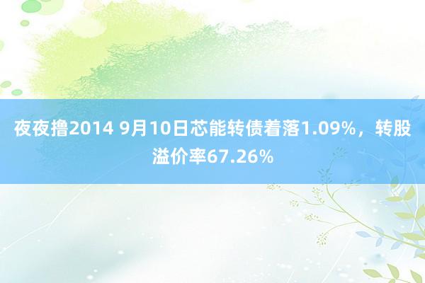 夜夜撸2014 9月10日芯能转债着落1.09%，转股溢价率67.26%