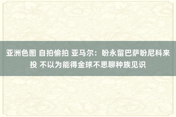 亚洲色图 自拍偷拍 亚马尔：盼永留巴萨盼尼科来投 不以为能得金球不思聊种族见识