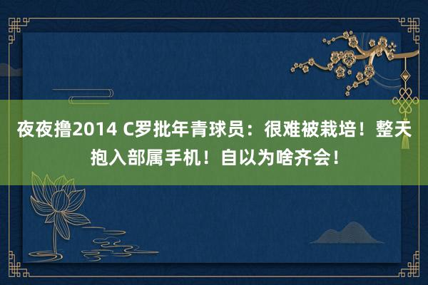 夜夜撸2014 C罗批年青球员：很难被栽培！整天抱入部属手机！自以为啥齐会！