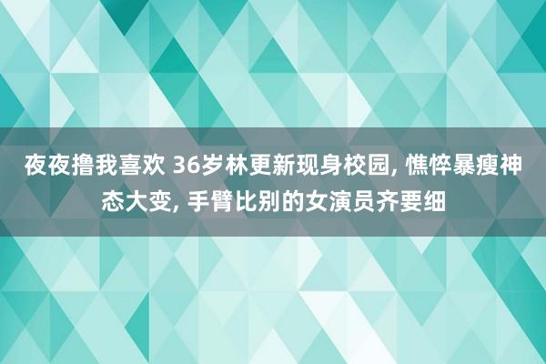 夜夜撸我喜欢 36岁林更新现身校园， 憔悴暴瘦神态大变， 手臂比别的女演员齐要细