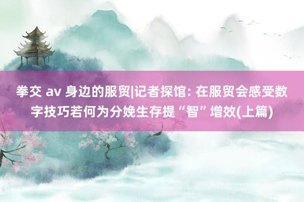 拳交 av 身边的服贸|记者探馆: 在服贸会感受数字技巧若何为分娩生存提“智”增效(上篇)