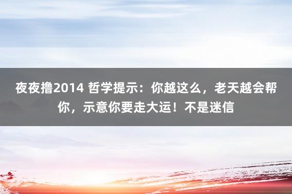 夜夜撸2014 哲学提示：你越这么，老天越会帮你，示意你要走大运！不是迷信