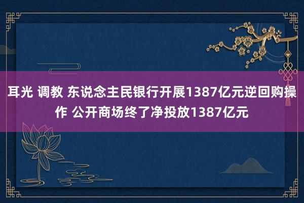 耳光 调教 东说念主民银行开展1387亿元逆回购操作 公开商场终了净投放1387亿元