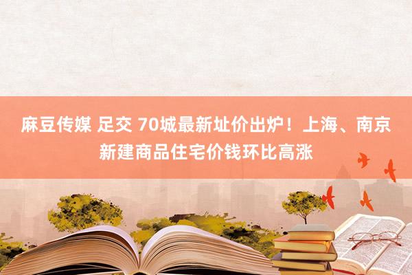 麻豆传媒 足交 70城最新址价出炉！上海、南京新建商品住宅价钱环比高涨