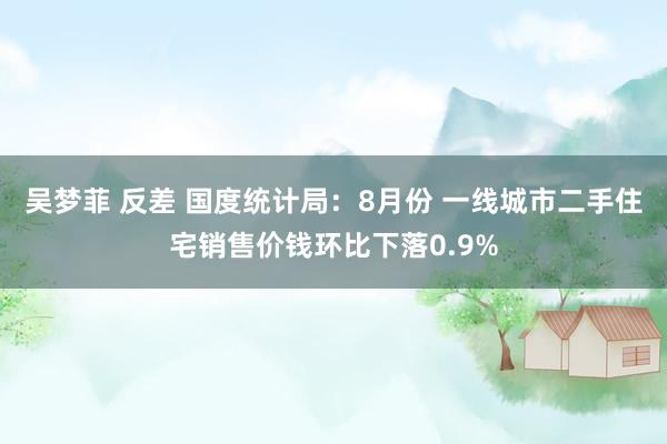 吴梦菲 反差 国度统计局：8月份 一线城市二手住宅销售价钱环比下落0.9%