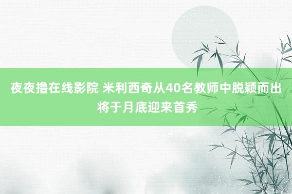 夜夜撸在线影院 米利西奇从40名教师中脱颖而出 将于月底迎来首秀