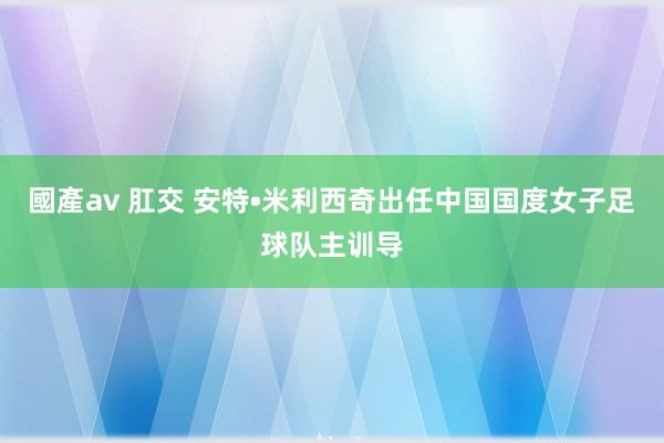 國產av 肛交 安特•米利西奇出任中国国度女子足球队主训导