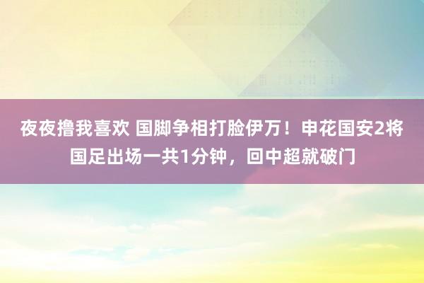 夜夜撸我喜欢 国脚争相打脸伊万！申花国安2将国足出场一共1分钟，回中超就破门