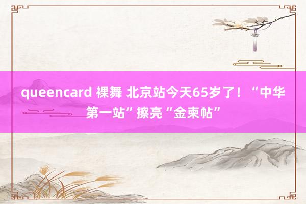 queencard 裸舞 北京站今天65岁了！“中华第一站”擦亮“金柬帖”