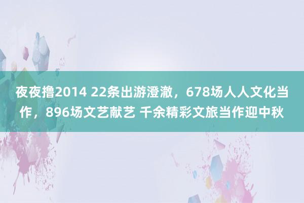 夜夜撸2014 22条出游澄澈，678场人人文化当作，896场文艺献艺 千余精彩文旅当作迎中秋