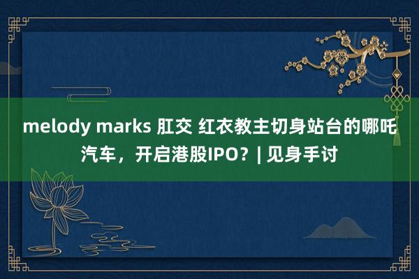 melody marks 肛交 红衣教主切身站台的哪吒汽车，开启港股IPO？| 见身手讨