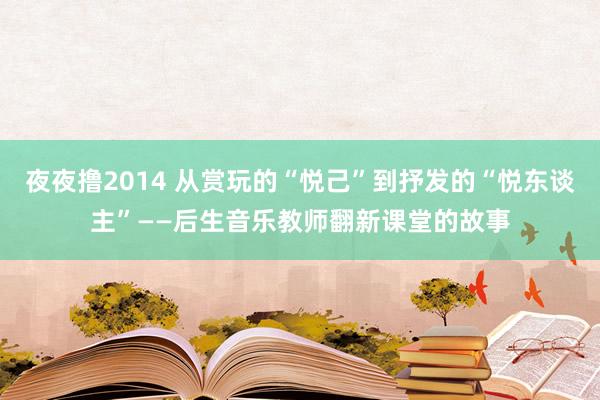 夜夜撸2014 从赏玩的“悦己”到抒发的“悦东谈主”——后生音乐教师翻新课堂的故事