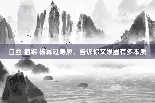 白丝 捆绑 杨幂过寿辰，告诉你文娱圈有多本质