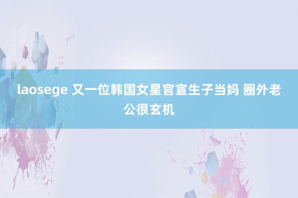 laosege 又一位韩国女星官宣生子当妈 圈外老公很玄机