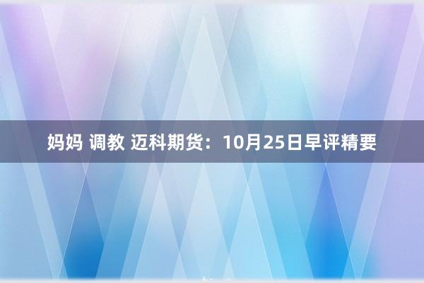 妈妈 调教 迈科期货：10月25日早评精要