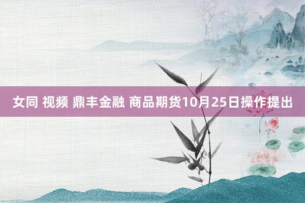 女同 视频 鼎丰金融 商品期货10月25日操作提出