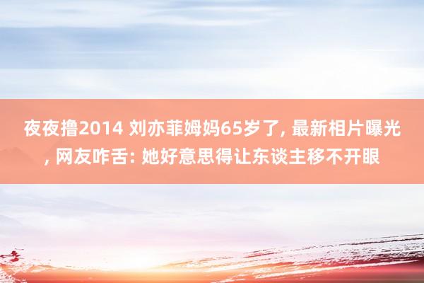 夜夜撸2014 刘亦菲姆妈65岁了， 最新相片曝光， 网友咋舌: 她好意思得让东谈主移不开眼