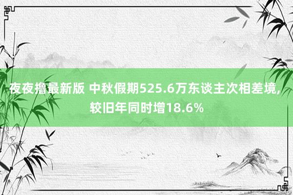 夜夜撸最新版 中秋假期525.6万东谈主次相差境， 较旧年同时增18.6%