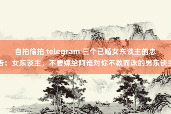 自拍偷拍 telegram 三个已婚女东谈主的忠告：女东谈主，不要嫁给阿谁对你不教而诛的男东谈主