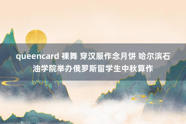 queencard 裸舞 穿汉服作念月饼 哈尔滨石油学院举办俄罗斯留学生中秋算作