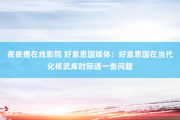 夜夜撸在线影院 好意思国媒体：好意思国在当代化核武库时际遇一些问题