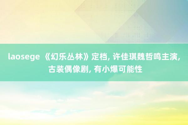 laosege 《幻乐丛林》定档， 许佳琪魏哲鸣主演， 古装偶像剧， 有小爆可能性