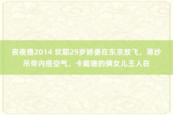 夜夜撸2014 坎耶29岁娇妻在东京放飞，薄纱吊带内搭空气，卡戴珊的俩女儿王人在