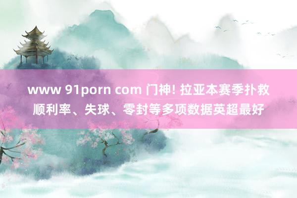 www 91porn com 门神! 拉亚本赛季扑救顺利率、失球、零封等多项数据英超最好