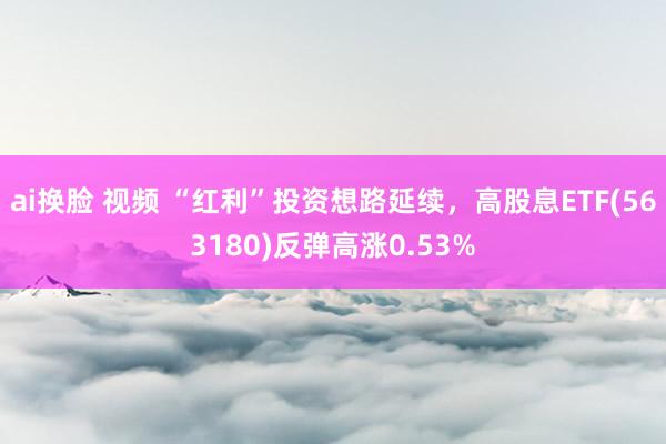 ai换脸 视频 “红利”投资想路延续，高股息ETF(563180)反弹高涨0.53%